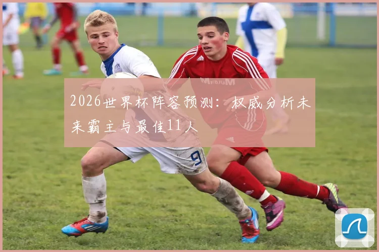 2026世界杯阵容预测：权威分析未来霸主与最佳11人