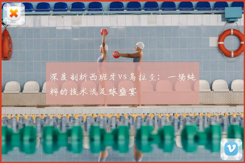 深度剖析西班牙vs乌拉圭：一场纯粹的技术流足球盛宴