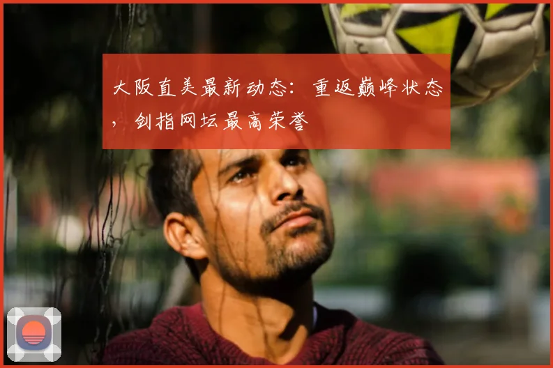 大阪直美最新动态：重返巅峰状态，剑指网坛最高荣誉