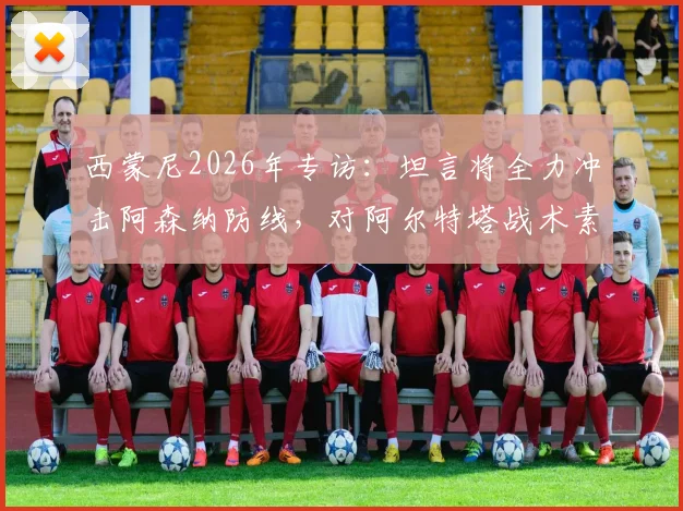 西蒙尼2026年专访:坦言将全力冲击阿森纳防线,对阿尔特塔战术素养表示高度赞赏
