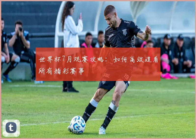世界杯7月观赛攻略：如何高效追看所有精彩赛事