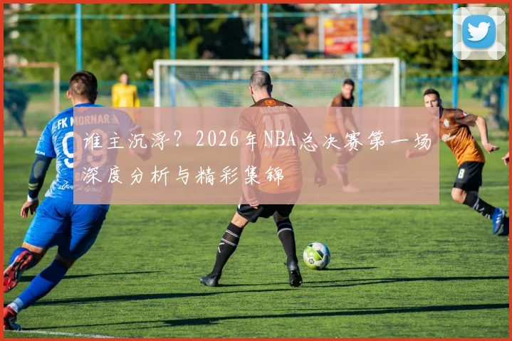 谁主沉浮？2026年NBA总决赛第一场深度分析与精彩集锦