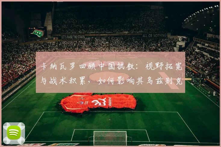 卡纳瓦罗回顾中国执教：视野拓宽与战术积累，如何影响其乌兹别克新征程