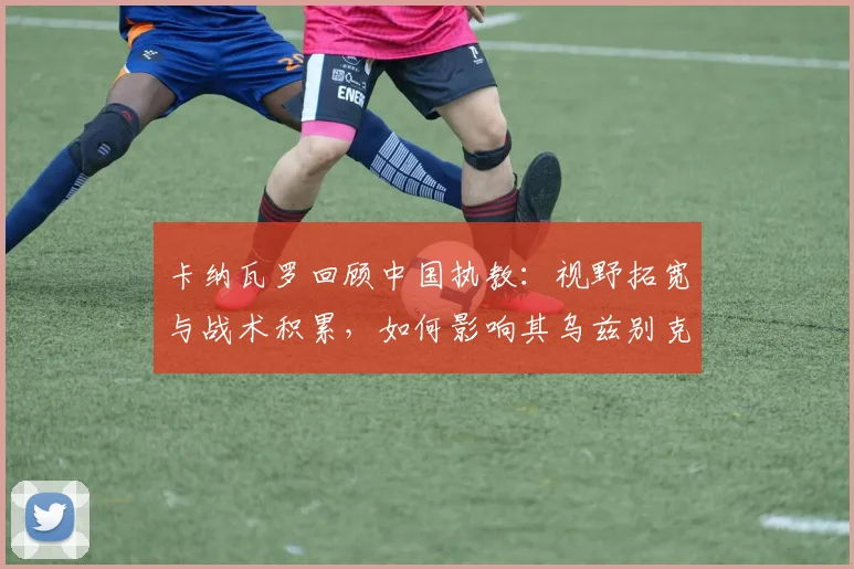 卡纳瓦罗回顾中国执教：视野拓宽与战术积累，如何影响其乌兹别克新征程