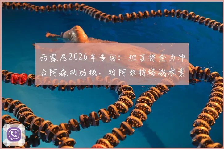 西蒙尼2026年专访：坦言将全力冲击阿森纳防线，对阿尔特塔战术素养表示高度赞赏